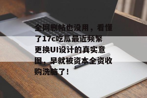 全网删帖也没用，看懂了17c吃瓜最近频繁更换UI设计的真实意图，早就被资本全资收购洗脑了！