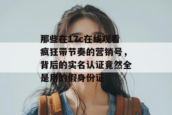 那些在17c在线观看疯狂带节奏的营销号，背后的实名认证竟然全是用的假身份证