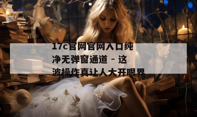 17c官网官网入口纯净无弹窗通道 - 这波操作真让人大开眼界