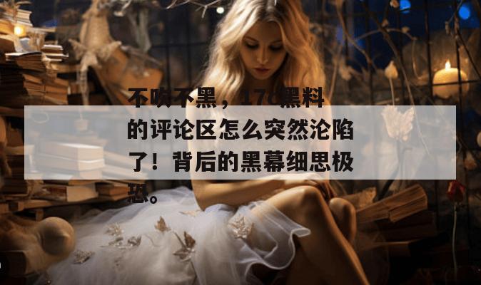 不吹不黑，17c黑料的评论区怎么突然沦陷了！背后的黑幕细思极恐。