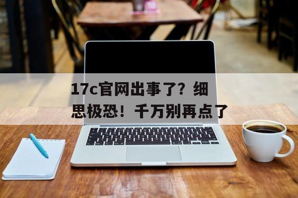 17c官网出事了？细思极恐！千万别再点了
