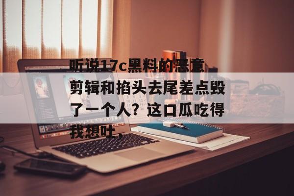 听说17c黑料的恶意剪辑和掐头去尾差点毁了一个人?这口瓜吃得我想吐,