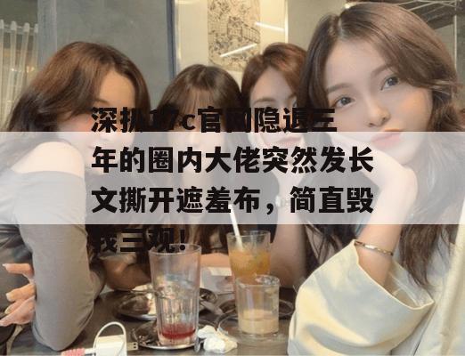 深扒17c官网隐退三年的圈内大佬突然发长文撕开遮羞布，简直毁我三观！