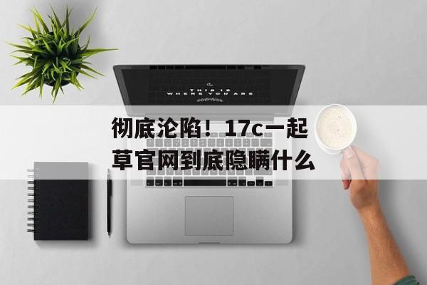 彻底沦陷！17c一起草官网到底隐瞒什么