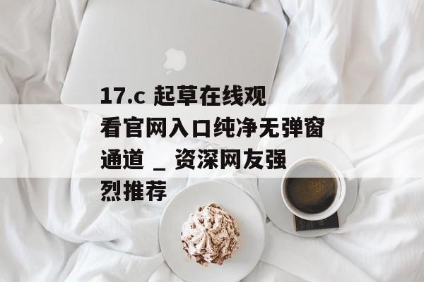 17.c 起草在线观看官网入口纯净无弹窗通道 _ 资深网友强烈推荐