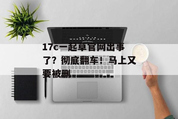 17c一起草官网出事了?彻底翻车!马上又要被删