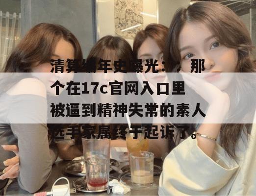 清算编年史曝光::那个在17c官网入口里被逼到精神失常的素人选手家属终于起诉了。