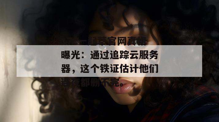 17c一起草官网真相曝光：通过追踪云服务器，这个铁证估计他们连夜都删不完。