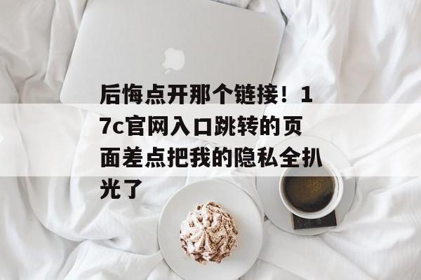 后悔点开那个链接！17c官网入口跳转的页面差点把我的隐私全扒光了