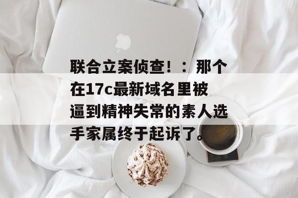 联合立案侦查！：那个在17c最新域名里被逼到精神失常的素人选手家属终于起诉了。