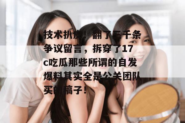 技术扒皮！翻了三千条争议留言，拆穿了17c吃瓜那些所谓的自发爆料其实全是公关团队买的稿子！