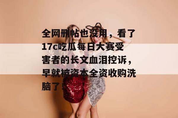 全网删帖也没用，看了17c吃瓜每日大赛受害者的长文血泪控诉，早就被资本全资收购洗脑了！