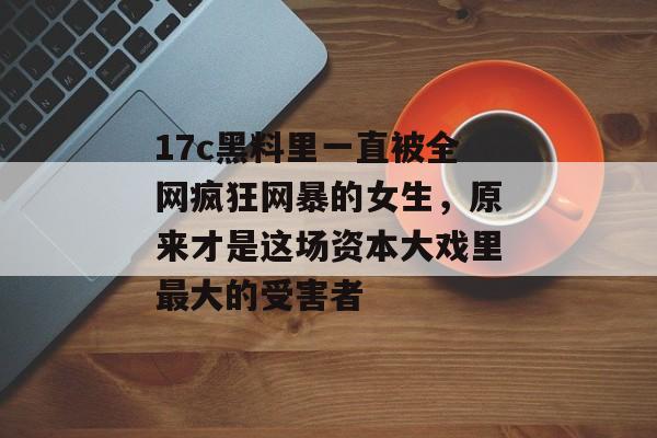 17c黑料里一直被全网疯狂网暴的女生，原来才是这场资本大戏里最大的受害者