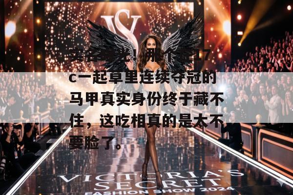 实名曝光！那个在17c一起草里连续夺冠的马甲真实身份终于藏不住，这吃相真的是太不要脸了。